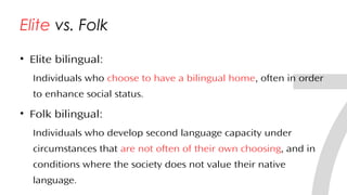 Elite vs. Folk
• Elite bilingual:
Individuals who choose to have a bilingual home, often in order
to enhance social status.
• Folk bilingual:
Individuals who develop second language capacity under
circumstances that are not often of their own choosing, and in
conditions where the society does not value their native
language.31
 