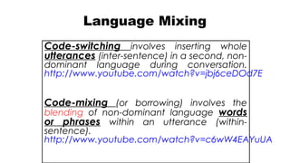Language Mixing
Code-switching involves inserting whole
utterances (inter-sentence) in a second, non-
dominant language during conversation.
http://www.youtube.com/watch?v=jbj6ceDOd7E
Code-mixing (or borrowing) involves the
blending of non-dominant language words
or phrases within an utterance (within-
sentence).
http://www.youtube.com/watch?v=c6wW4EAYuUA
 