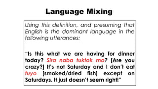 Language Mixing
Using this definition, and presuming that
English is the dominant language in the
following utterances:
“Is this what we are having for dinner
today? Sira naba tuktok mo? [Are you
crazy?] It’s not Saturday and I don’t eat
tuyo [smoked/dried fish] except on
Saturdays. It just doesn’t seem right!”
 
