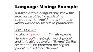 Language Mixing: Example
A Turkish-Arabic bilingual boy, knew the
word for an object in each of his
languages, but would choose the one
which was easier for hım to pronounce.
FOR EXAMPLE:
Arabic = tiyyara English = plane
He knew both the English word 'plane'
and its Arabic equivalent 'tiyyara'.On the
other hand, he preferred the English
'plane' to the Arabic 'tiyyara'.
 
