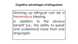Cognitive advantages of bilingualism
Growing up bilingual can be a
tremendous blessing.
In addition to the obvious
benefit (i.e., the ability to speak
and understand more than one
language),
 