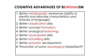 1. Better metalinguistic awareness (ability to
identify and describe characteristics and
features of language);
2. Better classification skills;
3. Better concept formation;
4. Better analogical reasoning;
5. Better visual-spatial skills;
6. Better storytelling skills;
7. Better semantic development.
8. Prevention of some neurological disabilities??
COGNITIVE ADVANTAGES OF BILINGUALISM
 