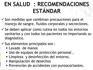 EN SALUD : RECOMENDACIONES
ESTÁNDAR
 Son medidas que combinan precauciones para el
manejo de sangre, fluidos corporales y secreciones.
 Se deben aplicar como rutina en todos los entornos
sanitarios y con todos los pacientes no importando su
diagnóstico.
 Sus elementos principales son :
 Lavado de manos
 Uso de equipos de protección personal ,
 Limpieza y desinfección del entorno,
 Manipulación de desechos
 Prevención de accidentes con punzocortantes.
 