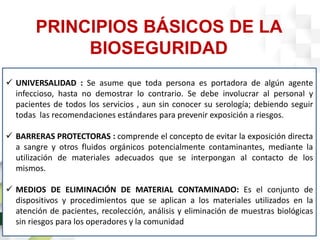 PRINCIPIOS BÁSICOS DE LA
BIOSEGURIDAD
 UNIVERSALIDAD : Se asume que toda persona es portadora de algún agente
infeccioso, hasta no demostrar lo contrario. Se debe involucrar al personal y
pacientes de todos los servicios , aun sin conocer su serología; debiendo seguir
todas las recomendaciones estándares para prevenir exposición a riesgos.
 BARRERAS PROTECTORAS : comprende el concepto de evitar la exposición directa
a sangre y otros fluidos orgánicos potencialmente contaminantes, mediante la
utilización de materiales adecuados que se interpongan al contacto de los
mismos.
 MEDIOS DE ELIMINACIÓN DE MATERIAL CONTAMINADO: Es el conjunto de
dispositivos y procedimientos que se aplican a los materiales utilizados en la
atención de pacientes, recolección, análisis y eliminación de muestras biológicas
sin riesgos para los operadores y la comunidad
 