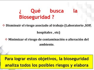 ¿ Qué busca la
Bioseguridad ?
 Disminuir el riesgo asociado al trabajo (Laboratorio ,SOP,
hospitales , etc)
 Minimizar el riesgo de contaminación o alteración del
ambiente.
Para lograr estos objetivos, la bioseguridad
analiza todos los posibles riesgos y elabora
 