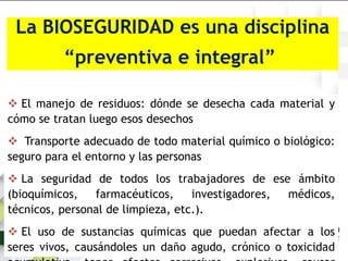 La BIOSEGURIDAD es una disciplina
“preventiva e integral”
 El manejo de residuos: dónde se desecha cada material y
cómo se tratan luego esos desechos
 Transporte adecuado de todo material químico o biológico:
seguro para el entorno y las personas
 La seguridad de todos los trabajadores de ese ámbito
(bioquímicos, farmacéuticos, investigadores, médicos,
técnicos, personal de limpieza, etc.).
 El uso de sustancias químicas que puedan afectar a los
seres vivos, causándoles un daño agudo, crónico o toxicidad
 
