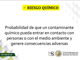 Probabilidad de que un contaminante
químico pueda entrar en contacto con
personas o con el medio ambiente y
genere consecuencias adversas
 RIESGO QUÍMICO
 