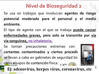 Se usa en trabajos que involucran agentes de riesgo
potencial moderado para el personal y el medio
ambiente.
El tipo de agente con el que se trabaja puede causar
enfermedades graves, pero solo se transmite por vía
vía sanguínea, no inhalatoria.
Se toman precauciones extremas con elementos
cortantes contaminados y ciertos procedimientos se
se llevan a cabo en gabinetes de seguridad biológica o en
otros equipos de contención física.
Ej: adenovirus, herpes virus, coronavirus, etc
Nivel de Bioseguridad 2
 