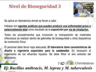 Se aplica en laboratorios donde se llevan a cabo
trabajos con agentes exóticos que pueden producir una enfermedad grave o
potencialmente letal como resultado de la exposición por vía de inhalación.
Todos los procedimientos que involucren la manipulación de materiales
infecciosos se realizan dentro de gabinetes de bioseguridad u otros dispositivos
de contención física.
El personal debe llevar ropa adecuada. El laboratorio tiene características de
diseño e ingeniería especiales para la contención. Es necesario el
tratamiento de los efluentes líquidos. Se debe filtrar el aire extraído del
laboratorio.
Ej: Bacillus anthracis, M. leprae y M. tuberculosis
Nivel de Bioseguridad 3
 