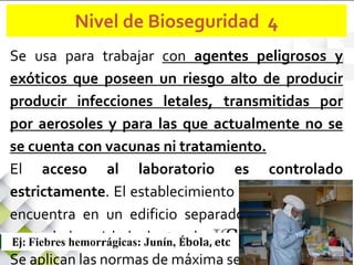 Se usa para trabajar con agentes peligrosos y
exóticos que poseen un riesgo alto de producir
producir infecciones letales, transmitidas por
por aerosoles y para las que actualmente no se
se cuenta con vacunas ni tratamiento.
El acceso al laboratorio es controlado
estrictamente. El establecimiento se encuentra en
encuentra en un edificio separado o en un área
controlada y aislada dentro de un edificio.
Se aplican las normas de máxima seguridad.
Ej: Fiebres hemorrágicas: Junín, Ébola, etc
Nivel de Bioseguridad 4
 