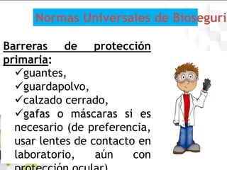 Barreras de protección
primaria:
guantes,
guardapolvo,
calzado cerrado,
gafas o máscaras si es
necesario (de preferencia,
usar lentes de contacto en
laboratorio, aún con
Normas Universales de Biosegurid
 