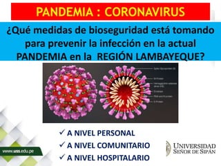 PANDEMIA : CORONAVIRUS
 A NIVEL PERSONAL
 A NIVEL COMUNITARIO
 A NIVEL HOSPITALARIO
¿Qué medidas de bioseguridad está tomando
para prevenir la infección en la actual
PANDEMIA en la REGIÓN LAMBAYEQUE?
 