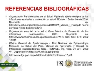 REFERENCIAS BIBLIOGRÁFICAS
• Organización Panamericana de la Salud. Vigilancia epidemiológica de las
infecciones asociadas a la atención en salud. Módulo 1. Diciembre de 2010.
Disponible en:
http://lwvw.paho.orgihq/dmdocuments/2011/SPA_Modulo_l_Final.pdf. Fecha
de visita: 18 de diciembre 2013.
• Organización mundial de la salud. Gura Práctica de Prevención de las
infecciones nosocomiales. 2003. Disponible en:
http://mw.whainticsr/resources/publications/ES WHO CDS CSR EPH 2002
12.pdf.
• Oficina General de Epidemiologia - Red Nacional de Epidemiologia
Ministerio de Salud del Perú. Manual de Prevención y Control de
Infecciones intrahospitalarias. OGE - RENACE / Vig. Hosp. DT 001 - 2000
V.1. Disponible en: http://www.minsa.gob.pe/oge
• http://www.dge.gob.pe/portal/docs/tools/iih/protocolos/17.pdf
 