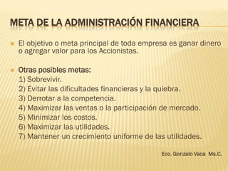 META DE LA ADMINISTRACIÓN FINANCIERA
 El objetivo o meta principal de toda empresa es ganar dinero
o agregar valor para los Accionistas.
 Otras posibles metas:
1) Sobrevivir.
2) Evitar las dificultades financieras y la quiebra.
3) Derrotar a la competencia.
4) Maximizar las ventas o la participación de mercado.
5) Minimizar los costos.
6) Maximizar las utilidades.
7) Mantener un crecimiento uniforme de las utilidades.
Eco. Gonzalo Vaca Ms.C.
 