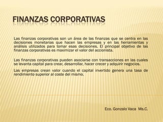 FINANZAS CORPORATIVAS
Las finanzas corporativas son un área de las finanzas que se centra en las
decisiones monetarias que hacen las empresas y en las herramientas y
análisis utilizados para tomar esas decisiones. El principal objetivo de las
finanzas corporativas es maximizar el valor del accionista.
Las finanzas corporativas pueden asociarse con transacciones en las cuales
se levanta capital para crear, desarrollar, hacer crecer y adquirir negocios.
Las empresas crean valor cuando el capital invertido genera una tasa de
rendimiento superior al coste del mismo.
Eco. Gonzalo Vaca Ms.C.
 