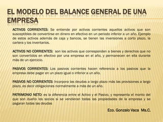 EL MODELO DEL BALANCE GENERAL DE UNA
EMPRESA
Eco. Gonzalo Vaca Ms.C.
ACTIVOS CORRIENTES: Se entiende por activos corrientes aquellos activos que son
susceptibles de convertirse en dinero en efectivo en un periodo inferior a un año. Ejemplo
de estos activos además de caja y bancos, se tienen las inversiones a corto plazo, la
cartera y los inventarios.
ACTIVOS NO CORRIENTES: son los activos que corresponden a bienes y derechos que no
son convertidos en efectivo por una empresa en el año, y permanecen en ella durante
más de un ejercicio.
PASIVOS CORRIENTES: Los pasivos corrientes hacen referencia a los pasivos que la
empresa debe pagar en un plazo igual o inferior a un año.
PASIVOS NO CORRIENTES: Incorpora las deudas a largo plazo más las provisiones a largo
plazo, es decir obligaciones normalmente a más de un año.
PATRIMONIO NETO: es la diferencia entre el Activo y el Pasivo, y representa el monto del
que son dueño los socios si se vendieran todas las propiedades de la empresa y se
pagaran todas las deudas
 