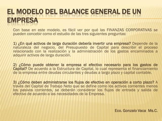 EL MODELO DEL BALANCE GENERAL DE UN
EMPRESA
Con base en este modelo, es fácil ver por qué las FINANZAS CORPORATIVAS se
pueden concebir como el estudio de las tres siguientes preguntas:
1) ¿En qué activos de larga duración debería invertir una empresa? Depende de la
naturaleza del negocio, del Presupuesto de Capital para describir el proceso
relacionado con la realización y la administración de los gastos encaminados a
adquirir activos de larga duración.
2) ¿Cómo puede obtener la empresa el efectivo necesario para los gastos de
Capital? De acuerdo a la Estructura de Capital, lo cual representa el financiamiento
de la empresa entre deudas circulantes y deudas a largo plazo y capital contable.
3) ¿Cómo deben administrarse los flujos de efectivo en operación a corto plazo? A
través del Capital de Trabajo Neto que se define como los activos corrientes menos
los pasivos corrientes, se deberán considerar los flujos de entrada y salida de
efectivo de acuerdo a las necesidades de la Empresa.
Eco. Gonzalo Vaca Ms.C.
 