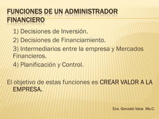 FUNCIONES DE UN ADMINISTRADOR
FINANCIERO
1) Decisiones de Inversión.
2) Decisiones de Financiamiento.
3) Intermediarios entre la empresa y Mercados
Financieros.
4) Planificación y Control.
El objetivo de estas funciones es CREAR VALOR A LA
EMPRESA.
Eco. Gonzalo Vaca Ms.C.
 