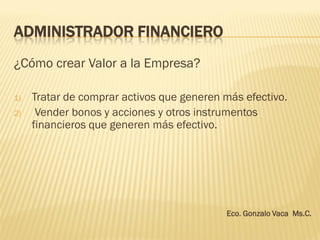 ADMINISTRADOR FINANCIERO
¿Cómo crear Valor a la Empresa?
1) Tratar de comprar activos que generen más efectivo.
2) Vender bonos y acciones y otros instrumentos
financieros que generen más efectivo.
Eco. Gonzalo Vaca Ms.C.
 