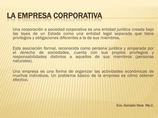 LA EMPRESA CORPORATIVA
Una corporación o sociedad corporativa es una entidad jurídica creada bajo
las leyes de un Estado como una entidad legal separada que tiene
privilegios y obligaciones diferentes a la de sus miembros.
Esta asociación formal, reconocida como persona jurídica y amparada por
el derecho de sociedades, cuenta con sus propios privilegios y
responsabilidades distintos a aquellos de sus miembros (personas
naturales).
Una empresa es una forma de organizar las actividades económicas de
muchos individuos. Un problema básico de la empresa es cómo obtener
efectivo.
Eco. Gonzalo Vaca Ms.C.
 