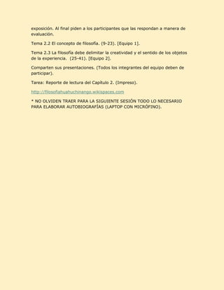 exposición. Al final piden a los participantes que las respondan a manera de
evaluación.

Tema 2.2 El concepto de filosofía. (9-23). [Equipo 1].

Tema 2.3 La filosofía debe delimitar la creatividad y el sentido de los objetos
de la experiencia. (25-41). [Equipo 2].

Comparten sus presentaciones. (Todos los integrantes del equipo deben de
participar).

Tarea: Reporte de lectura del Capítulo 2. (Impreso).

http://filosofiahuahuchinango.wikispaces.com

* NO OLVIDEN TRAER PARA LA SIGUIENTE SESIÓN TODO LO NECESARIO
PARA ELABORAR AUTOBIOGRAFÍAS (LAPTOP CON MICRÓFINO).
 