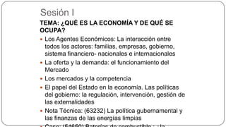 Sesión I
TEMA: ¿QUÉ ES LA ECONOMÍA Y DE QUÉ SE
OCUPA?
 Los Agentes Económicos: La interacción entre
todos los actores: familias, empresas, gobierno,
sistema financiero- nacionales e internacionales
 La oferta y la demanda: el funcionamiento del
Mercado
 Los mercados y la competencia
 El papel del Estado en la economía. Las políticas
del gobierno: la regulación, intervención, gestión de
las externalidades
 Nota Técnica: (63232) La política gubernamental y
las finanzas de las energías limpias

 