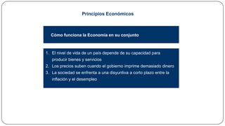 Principios Económicos

Cómo funciona la Economía en su conjunto

1. El nivel de vida de un país depende de su capacidad para
producir bienes y servicios
2. Los precios suben cuando el gobierno imprime demasiado dinero
3. La sociedad se enfrenta a una disyuntiva a corto plazo entre la
inflación y el desempleo

 