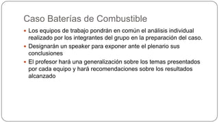 Caso Baterías de Combustible
 Los equipos de trabajo pondrán en común el análisis individual

realizado por los integrantes del grupo en la preparación del caso.
 Designarán un speaker para exponer ante el plenario sus
conclusiones
 El profesor hará una generalización sobre los temas presentados
por cada equipo y hará recomendaciones sobre los resultados
alcanzado

 