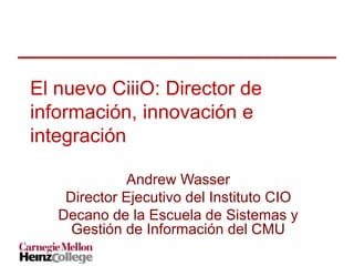 El nuevo CiiiO: Director de
información, innovación e
integración
Andrew Wasser
Director Ejecutivo del Instituto CIO
Decano de la Escuela de Sistemas y
Gestión de Información del CMU
 