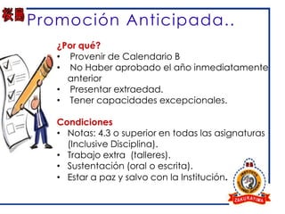 Promoción Anticipada..
   ¿Por qué?
   • Provenir de Calendario B
   • No Haber aprobado el año inmediatamente
     anterior
   • Presentar extraedad.
   • Tener capacidades excepcionales.

   Condiciones
   • Notas: 4.3 o superior en todas las asignaturas
     (Inclusive Disciplina).
   • Trabajo extra (talleres).
   • Sustentación (oral o escrita).
   • Estar a paz y salvo con la Institución.
 