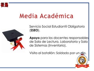Media Académica
  Servicio Social Estudiantil Obligatorio
  (SSEO).

  Apoyo para los docentes responsables
  de Sala de Lectura, Laboratorio y Sala
  de Sistemas (Inventario).

  Visita al batallón: Soldado por un día.
 