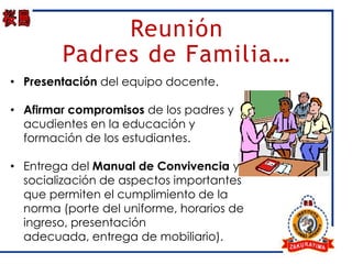 Reunión
        Padres de Familia…
• Presentación del equipo docente.

• Afirmar compromisos de los padres y
  acudientes en la educación y
  formación de los estudiantes.

• Entrega del Manual de Convivencia y
  socialización de aspectos importantes
  que permiten el cumplimiento de la
  norma (porte del uniforme, horarios de
  ingreso, presentación
  adecuada, entrega de mobiliario).
 