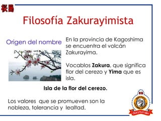 Filosofía Zakurayimista
Origen del nombre En la provincia de Kagoshima
                     se encuentra el volcán
                     Zakurayima.

                     Vocablos Zakura, que significa
                     flor del cerezo y Yima que es
                     isla.
            Isla de la flor del cerezo.

Los valores que se promueven son la
nobleza, tolerancia y lealtad.
 