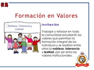 Formación en Valores
        Invitación

        T rabajar y reforzar en toda
        la comunidad estudiantil, los
        valores que permitan la
        formación integral de los
        individuos y se exaltan entre
        otros la nobleza, tolerancia
        y lealtad; por ser estos los
        valores institucionales.
 