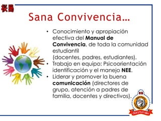Sana Convivencia…
   • Conocimiento y apropiación
     efectiva del Manual de
     Convivencia, de toda la comunidad
     estudiantil
     (docentes, padres, estudiantes).
   • Trabajo en equipo: Psicoorientación
     identificación y el manejo NEE.
   • Liderar y promover la buena
     comunicación (directores de
     grupo, atención a padres de
     familia, docentes y directivos).
 