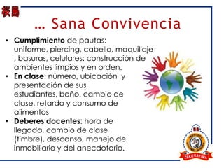 … Sana Convivencia
• Cumplimiento de pautas:
  uniforme, piercing, cabello, maquillaje
  , basuras, celulares: construcción de
  ambientes limpios y en orden.
• En clase: número, ubicación y
  presentación de sus
  estudiantes, baño, cambio de
  clase, retardo y consumo de
  alimentos
• Deberes docentes: hora de
  llegada, cambio de clase
  (timbre), descanso, manejo de
  inmobiliario y del anecdotario.
 