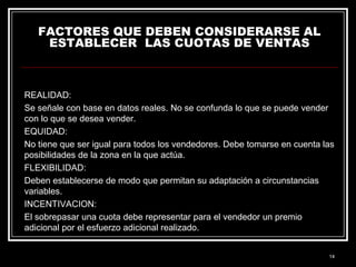 FACTORES QUE DEBEN CONSIDERARSE AL
ESTABLECER LAS CUOTAS DE VENTAS

REALIDAD:
Se señale con base en datos reales. No se confunda lo que se puede vender
con lo que se desea vender.
EQUIDAD:
No tiene que ser igual para todos los vendedores. Debe tomarse en cuenta las
posibilidades de la zona en la que actúa.
FLEXIBILIDAD:
Deben establecerse de modo que permitan su adaptación a circunstancias
variables.
INCENTIVACION:
El sobrepasar una cuota debe representar para el vendedor un premio
adicional por el esfuerzo adicional realizado.

14

 