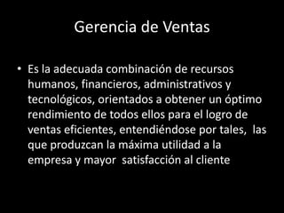 Gerencia de Ventas
• Es la adecuada combinación de recursos
humanos, financieros, administrativos y
tecnológicos, orientados a obtener un óptimo
rendimiento de todos ellos para el logro de
ventas eficientes, entendiéndose por tales, las
que produzcan la máxima utilidad a la
empresa y mayor satisfacción al cliente

 