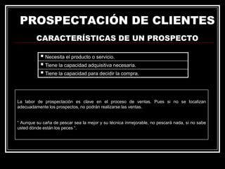 PROSPECTACIÓN DE CLIENTES
CARACTERÍSTICAS DE UN PROSPECTO
 Necesita el producto o servicio.
 Tiene la capacidad adquisitiva necesaria.
 Tiene la capacidad para decidir la compra.

La labor de prospectación es clave en el proceso de ventas. Pues si no se localizan
adecuadamente los prospectos, no podrán realizarse las ventas.
“ Aunque su caña de pescar sea la mejor y su técnica inmejorable, no pescará nada, si no sabe
usted dónde están los peces “.

 