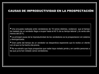 CAUSAS DE IMPRODUCTIVIDAD EN LA PROSPECTACIÓN

 Una encuesta realizada entre vendedores de 19 ramos distintos, evidenció

que el tiempo
de traslado de un vendedor llega a ocupar hasta el 40 % de su tiempo laboral y la venta sólo
menos del 20 %.

 La principal causa de la improductividad de los vendedores es la prospectacion sin sistema
y desorganizada.

 Gran parte del tiempo de un vendedor se desperdicia esperando que le reciba un cliente
con el que no ha hecho cita previa.

 No es extraño que haya prospectos que nadie haya visitado jamás y en cambio personas a
las que ya la han visitado varios vendedores.

 