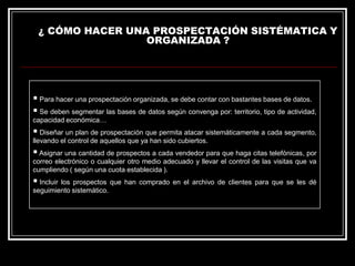 ¿ CÓMO HACER UNA PROSPECTACIÓN SISTÉMATICA Y
ORGANIZADA ?

 Para hacer una prospectación organizada, se debe contar con bastantes bases de datos.
 Se deben segmentar las bases de datos según convenga por: territorio, tipo de actividad,
capacidad económica…

 Diseñar un plan de prospectación que permita atacar sistemáticamente a cada segmento,
llevando el control de aquellos que ya han sido cubiertos.

 Asignar una cantidad de prospectos a cada vendedor para que haga citas telefónicas, por
correo electrónico o cualquier otro medio adecuado y llevar el control de las visitas que va
cumpliendo ( según una cuota establecida ).

 Incluir

los prospectos que han comprado en el archivo de clientes para que se les dé
seguimiento sistemático.

 