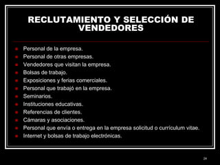 RECLUTAMIENTO Y SELECCIÓN DE
VENDEDORES














Personal de la empresa.
Personal de otras empresas.
Vendedores que visitan la empresa.
Bolsas de trabajo.
Exposiciones y ferias comerciales.
Personal que trabajó en la empresa.
Seminarios.
Instituciones educativas.
Referencias de clientes.
Cámaras y asociaciones.
Personal que envía o entrega en la empresa solicitud o currículum vitae.
Internet y bolsas de trabajo electrónicas.

24

 
