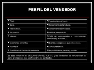 PERFIL DEL VENDEDOR
 Edad.
 Sexo.
 Nacionalidad.
 Escolaridad.
 Idiomas.

 Experiencia en el ramo.
 Conocimiento del producto.
 Conocimiento del mercado.
 Perfil de personalidad.
 Perfil de competencias (

conocimientos,

habilidades y actitudes )

 Experiencia en ventas.
 Automóvil.
 Posibilidad de cambio de residencia.

 Nivel de percepciones que deben tener.
 Estructura familiar.
 Disponibilidad de jornada y horario.

Se debe contar con la DESCRIPCION DEL PUESTO y las condiciones de remuneración así
como prestaciones que se ofrecerán a los candidatos.

 