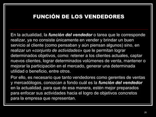 FUNCIÓN DE LOS VENDEDORES

En la actualidad, la función del vendedor o tarea que le corresponde
realizar, ya no consiste únicamente en vender y brindar un buen
servicio al cliente (como pensaban y aún piensan algunos) sino, en
realizar un «conjunto de actividades» que le permitan lograr
determinados objetivos, como: retener a los clientes actuales, captar
nuevos clientes, lograr determinados volúmenes de venta, mantener o
mejorar la participación en el mercado, generar una determinada
utilidad o beneficio, entre otros.
Por ello, es necesario que tanto vendedores como gerentes de ventas
y mercadólogos, conozcan a fondo cuál es la función del vendedor
en la actualidad, para que de esa manera, estén mejor preparados
para enfocar sus actividades hacia el logro de objetivos concretos
para la empresa que representan.

26

 
