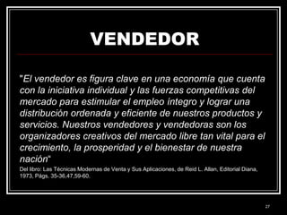 VENDEDOR
"El vendedor es figura clave en una economía que cuenta
con la iniciativa individual y las fuerzas competitivas del
mercado para estimular el empleo íntegro y lograr una
distribución ordenada y eficiente de nuestros productos y
servicios. Nuestros vendedores y vendedoras son los
organizadores creativos del mercado libre tan vital para el
crecimiento, la prosperidad y el bienestar de nuestra
nación“
Del libro: Las Técnicas Modernas de Venta y Sus Aplicaciones, de Reid L. Allan, Editorial Diana,
1973, Págs. 35-36,47,59-60.

27

 