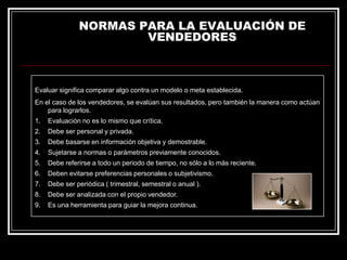 NORMAS PARA LA EVALUACIÓN DE
VENDEDORES

Evaluar significa comparar algo contra un modelo o meta establecida.
En el caso de los vendedores, se evalúan sus resultados, pero también la manera como actúan
para lograrlos.
1.

Evaluación no es lo mismo que crítica.

2.

Debe ser personal y privada.

3.

Debe basarse en información objetiva y demostrable.

4.

Sujetarse a normas o parámetros previamente conocidos.

5.

Debe referirse a todo un periodo de tiempo, no sólo a lo más reciente.

6.

Deben evitarse preferencias personales o subjetivismo.

7.

Debe ser periódica ( trimestral, semestral o anual ).

8.

Debe ser analizada con el propio vendedor.

9.

Es una herramienta para guiar la mejora continua.

 