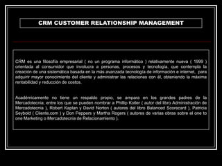 CRM CUSTOMER RELATIONSHIP MANAGEMENT

CRM es una filosofía empresarial ( no un programa informático ) relativamente nueva ( 1999 )
orientada al consumidor que involucra a personas, procesos y tecnología, que contempla la
creación de una sistemática basada en la más avanzada tecnología de información e internet, para
adquirir mayor conocimiento del cliente y administrar las relaciones con él, obteniendo la máxima
rentabilidad y reducción de costos.

Académicamente no tiene un respaldo propio, se ampara en los grandes padres de la
Mercadotecnia, entre los que se pueden nombrar a Phillip Kotler ( autor del libro Administración de
Mercadotecnia ), Robert Kaplan y David Norton ( autores del libro Balanced Scorecard ), Patricia
Seybold ( Cliente.com ) y Don Peppers y Martha Rogers ( autores de varias obras sobre el one to
one Marketing o Mercadotecnia de Relacionamiento ).

 