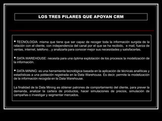 LOS TRES PILARES QUE APOYAN CRM

 TECNOLOGIA: misma que tiene que ser capaz de recoger toda la información surgida de la
relación con el cliente, con independencia del canal por el que se ha recibido, e mail, fuerza de
ventas, internet, teléfono…y analizarla para conocer mejor sus necesidades y satisfacerlas.

 DATA WAREHOUSE: necesita para una óptima explotación de los procesos la modelización de
la información.

 DATA MINING: es una herramienta tecnológica basada en la aplicación de técnicas analíticas y
estadísticas a una población registrada en la Data Warehouse. Es decir, permite la modelización
de la información recogida en la Data Warehouse.
La finalidad de la Data Mining es obtener patrones de comportamiento del cliente, para prever la
demanda, analizar la cartera de productos, hacer simulaciones de precios, simulación de
campañas o investigar y segmentar mercados.

 
