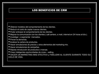 LOS BENEFICIOS DE CRM

 Obtener modelos del comportamiento de los clientes.
 Reducir el costo de captar nuevos clientes.
 Poder anticipar el comportamiento de los clientes.
 Mejorar la comunicación con los clientes ( call centers, e mail, internet en 24 horas al día ).
 Investigar o segmentar mercados.
 Prever la demanda.
 Analizar la cartera de productos.
 Hacer simulaciones de precios u otros elementos del marketing mix.
 Hacer simulaciones de campañas.
 Rápida introducción de productos o marcas.
 Crear inteligentes oportunidades de cross – selling.
 HACER UN MARKETING MAS EFECTIVO y FIDELIZAR AL CLIENTE DURANTE TODO SU
CICLO DE VIDA.

 