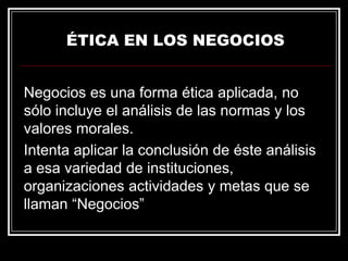 ÉTICA EN LOS NEGOCIOS
Negocios es una forma ética aplicada, no
sólo incluye el análisis de las normas y los
valores morales.
Intenta aplicar la conclusión de éste análisis
a esa variedad de instituciones,
organizaciones actividades y metas que se
llaman “Negocios”

 